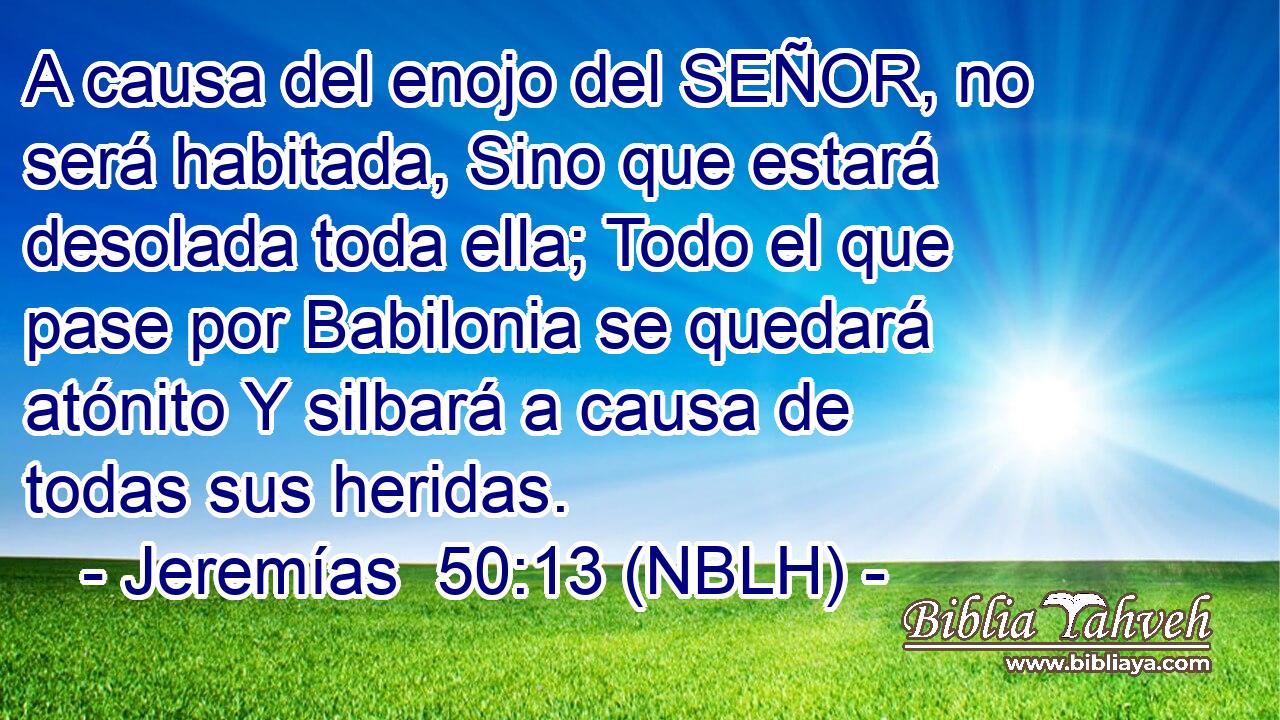  A causa del enojo del SEÑOR, no será habitada, Sino que estará desolada toda ella; Todo el que pase por Babilonia se quedará atónito Y silbará a causa de todas sus heridas. 