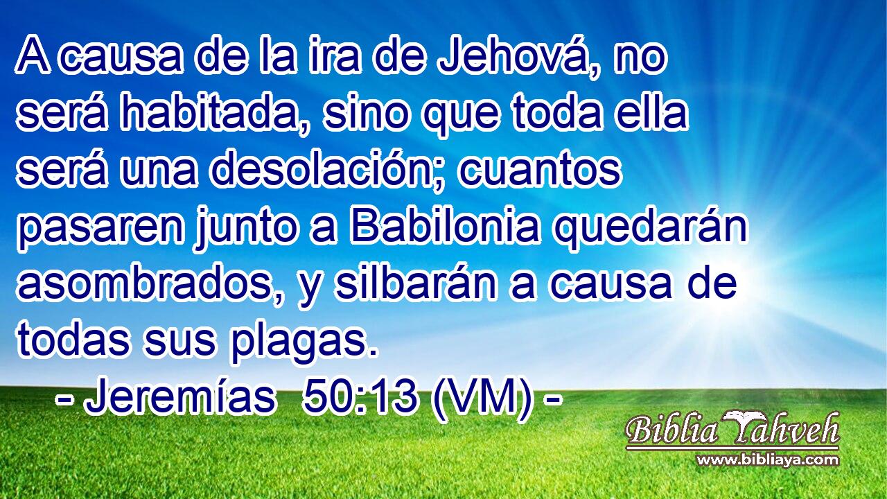  A causa de la ira de Jehová, no será habitada, sino que toda ella será una desolación; cuantos pasaren junto a Babilonia quedarán asombrados, y silbarán a causa de todas sus plagas. 