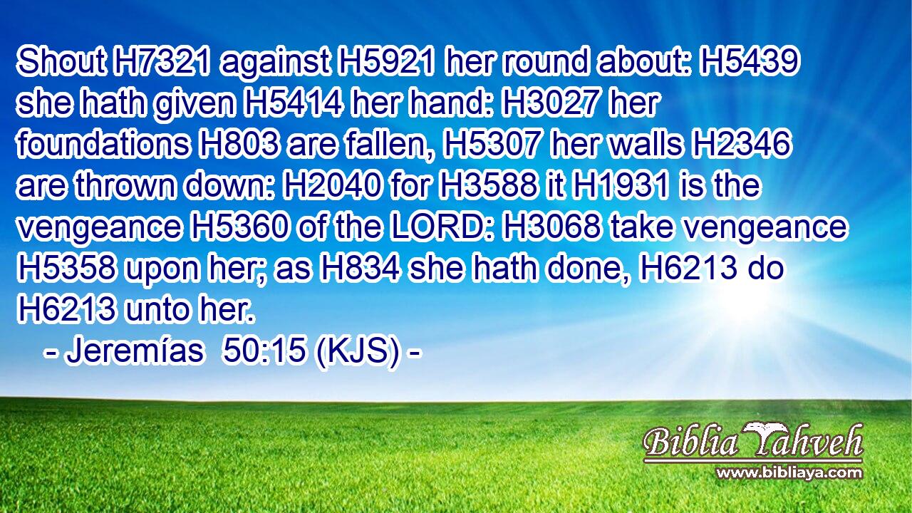 Shout H7321 against H5921 her round about: H5439 she hath given H5414 her hand: H3027 her foundations H803 are fallen, H5307 her walls H2346 are thrown down: H2040 for H3588 it H1931 is the vengeance H5360 of the LORD: H3068 take vengeance H5358 upon her; as H834 she hath done, H6213 do H6213 unto her.