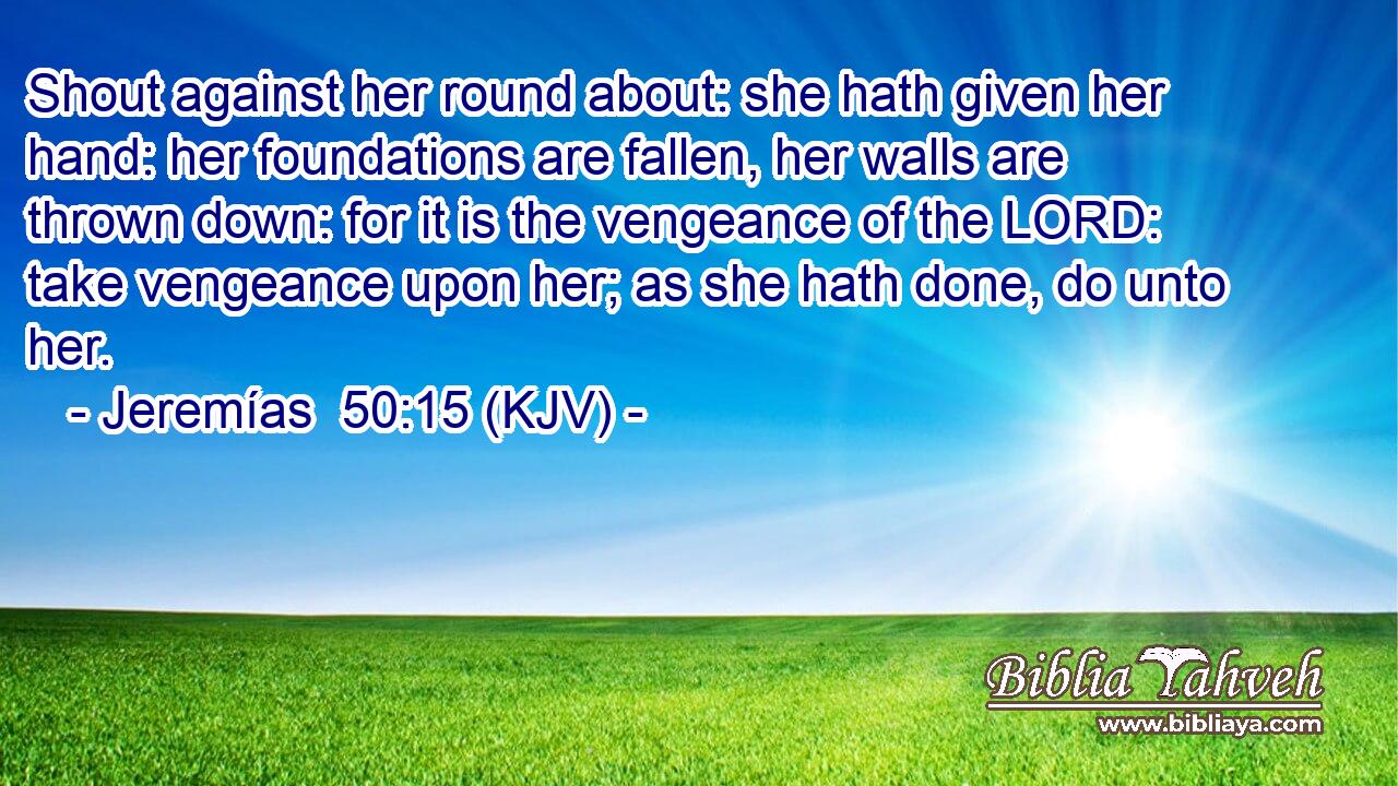 Shout against her round about: she hath given her hand: her foundations are fallen, her walls are thrown down: for it is the vengeance of the LORD: take vengeance upon her; as she hath done, do unto her.