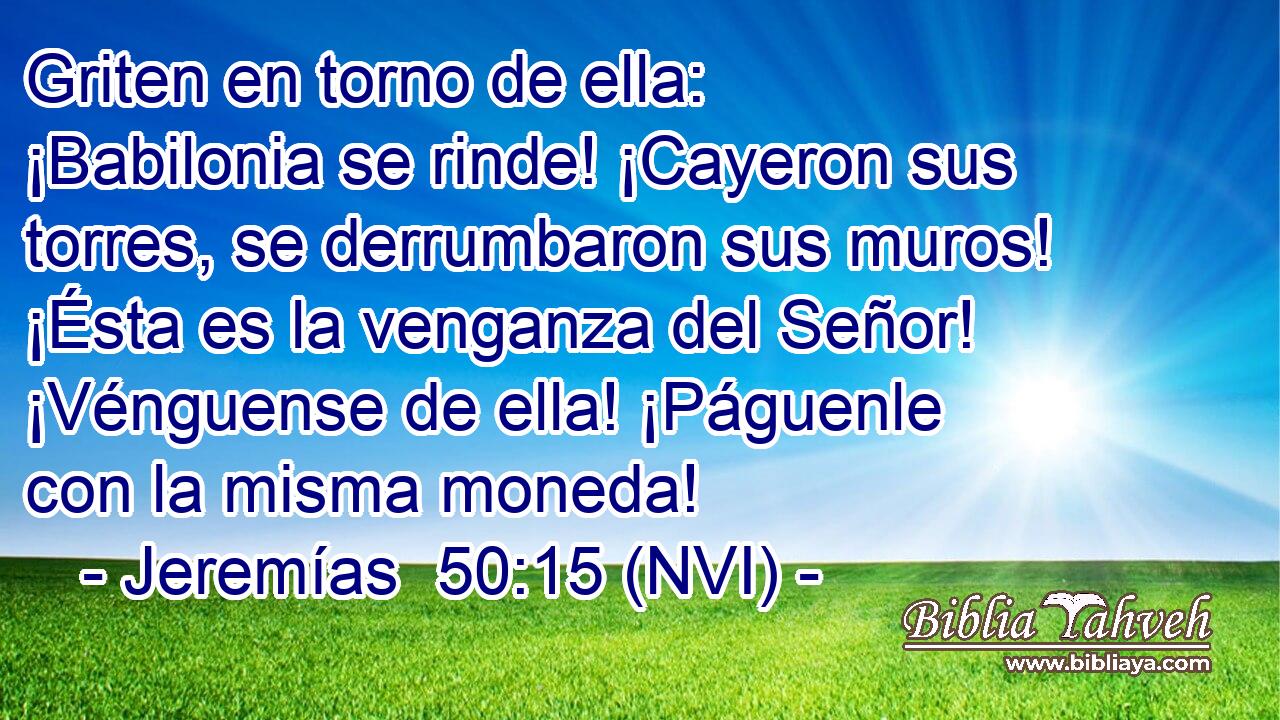  Griten en torno de ella: ¡Babilonia se rinde! ¡Cayeron sus torres, se derrumbaron sus muros! ¡Ésta es la venganza del Señor! ¡Vénguense de ella! ¡Páguenle con la misma moneda! 