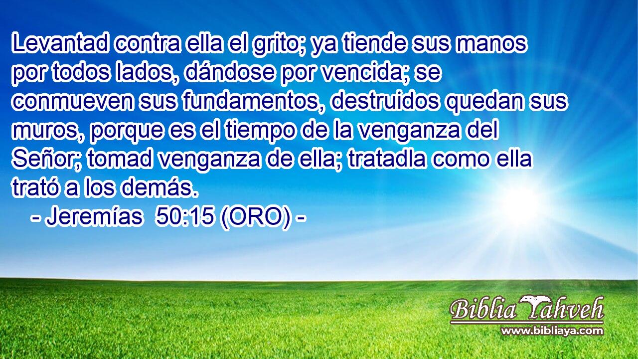  Levantad contra ella el grito; ya tiende sus manos por todos lados, dándose por vencida; se conmueven sus fundamentos, destruidos quedan sus muros, porque es el tiempo de la venganza del Señor; tomad venganza de ella; tratadla como ella trató a los demás. 