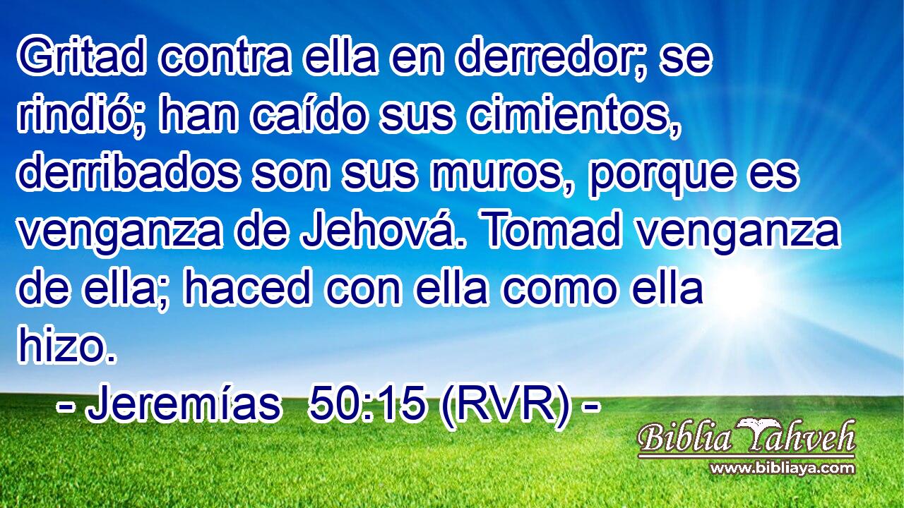 Gritad contra ella en derredor; se rindió; han caído sus cimientos, derribados son sus muros, porque es venganza de Jehová. Tomad venganza de ella; haced con ella como ella hizo.