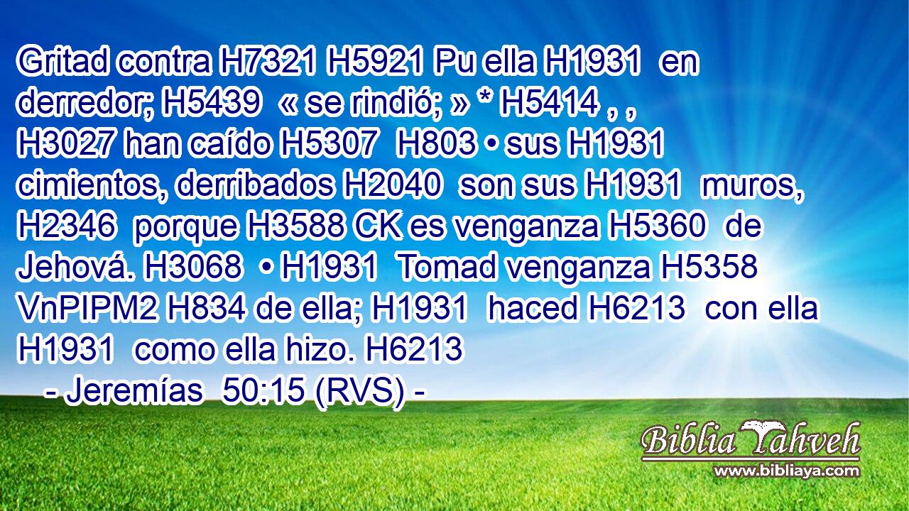 Gritad contra H7321 H5921 Pu ella H1931  en derredor; H5439  « se rindió; » * H5414 , ,  H3027 han caído H5307  H803 • sus H1931  cimientos, derribados H2040  son sus H1931  muros, H2346  porque H3588 CK es venganza H5360  de Jehová. H3068  • H1931  Tomad venganza H5358 VnPIPM2 H834 de ella; H1931  haced H6213  con ella H1931  como ella hizo. H6213  