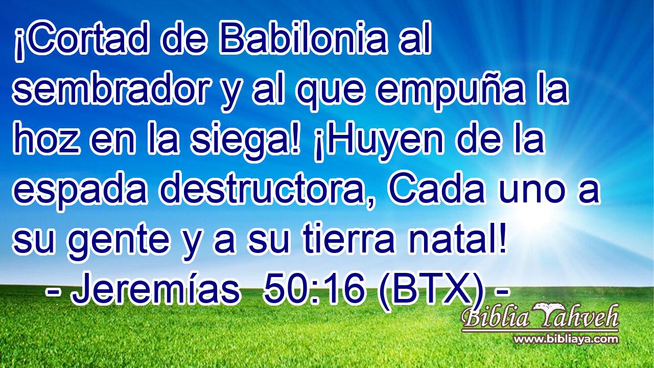 ¡Cortad de Babilonia al sembrador y al que empuña la hoz en la siega! ¡Huyen de la espada destructora, Cada uno a su gente y a su tierra natal!