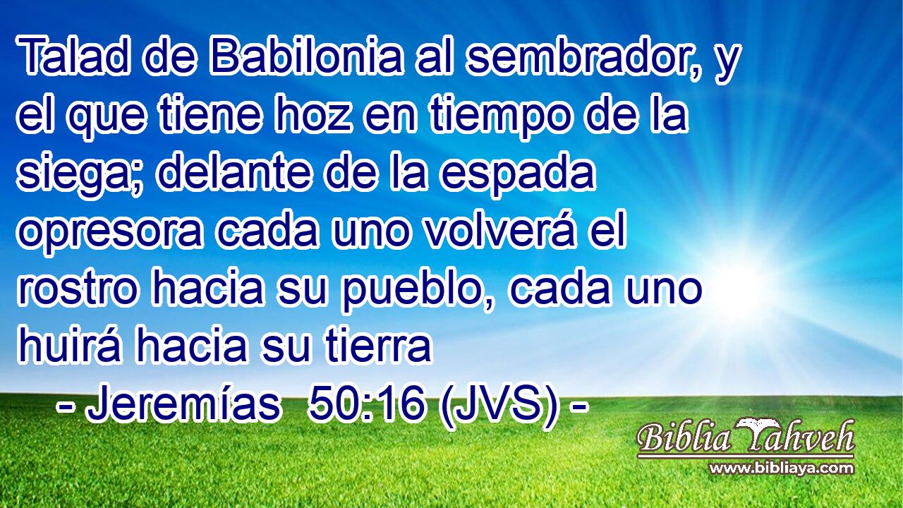 Talad de Babilonia al sembrador, y el que tiene hoz en tiempo de la siega; delante de la espada opresora cada uno volverá el rostro hacia su pueblo, cada uno huirá hacia su tierra