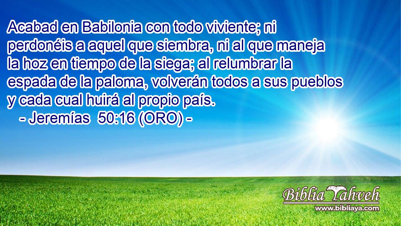  Acabad en Babilonia con todo viviente; ni perdonéis a aquel que siembra, ni al que maneja la hoz en tiempo de la siega; al relumbrar la espada de la paloma, volverán todos a sus pueblos y cada cual huirá al propio país. 