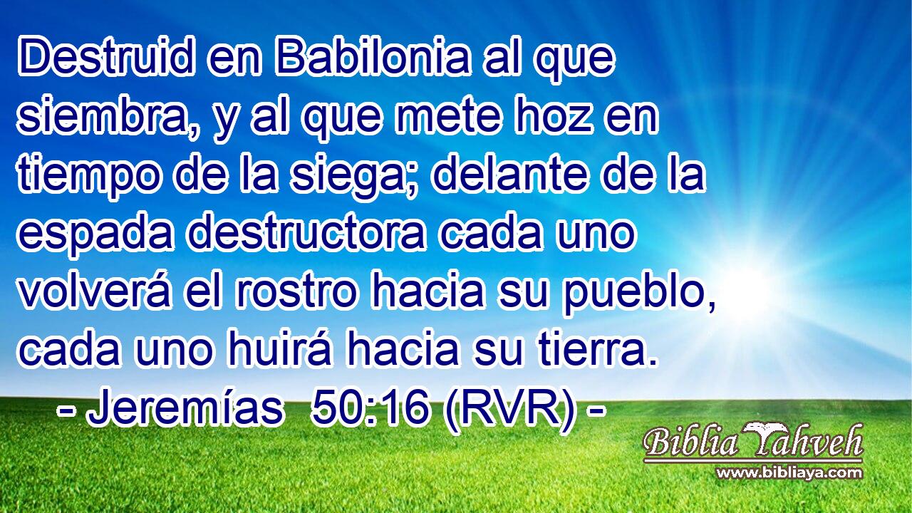 Destruid en Babilonia al que siembra, y al que mete hoz en tiempo de la siega; delante de la espada destructora cada uno volverá el rostro hacia su pueblo, cada uno huirá hacia su tierra.