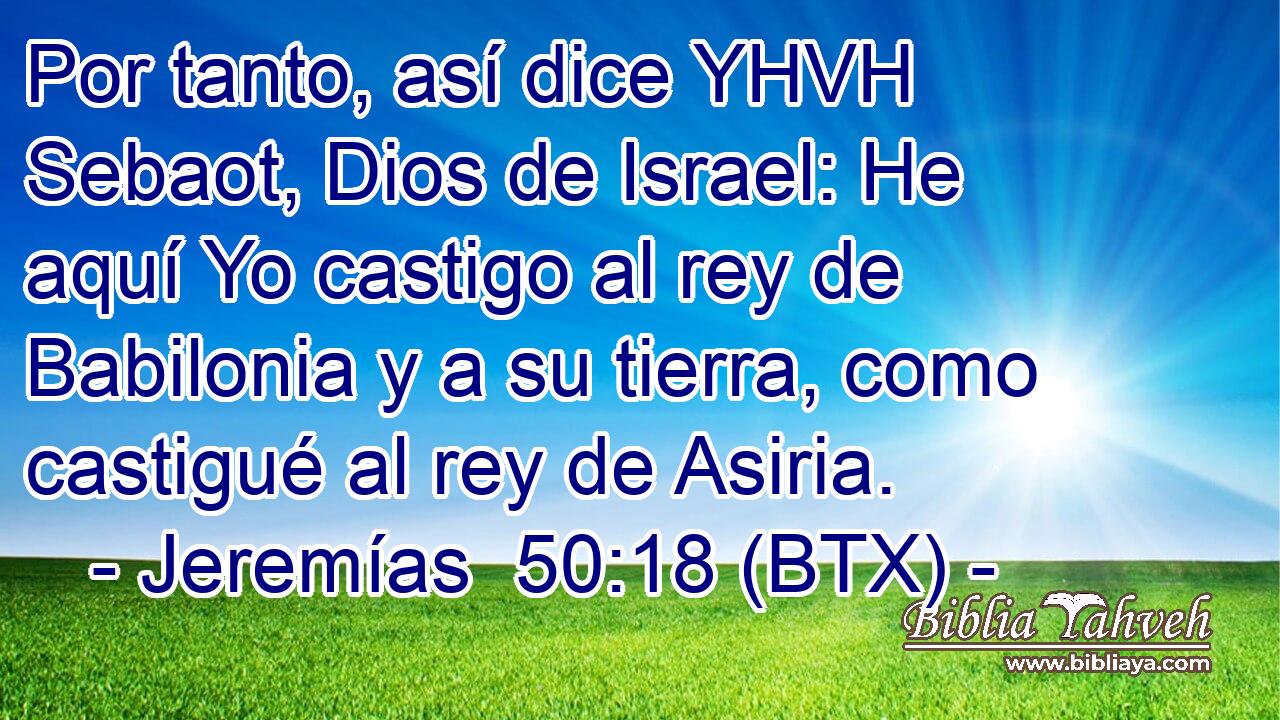 Por tanto, así dice YHVH Sebaot, Dios de Israel: He aquí Yo castigo al rey de Babilonia y a su tierra, como castigué al rey de Asiria.