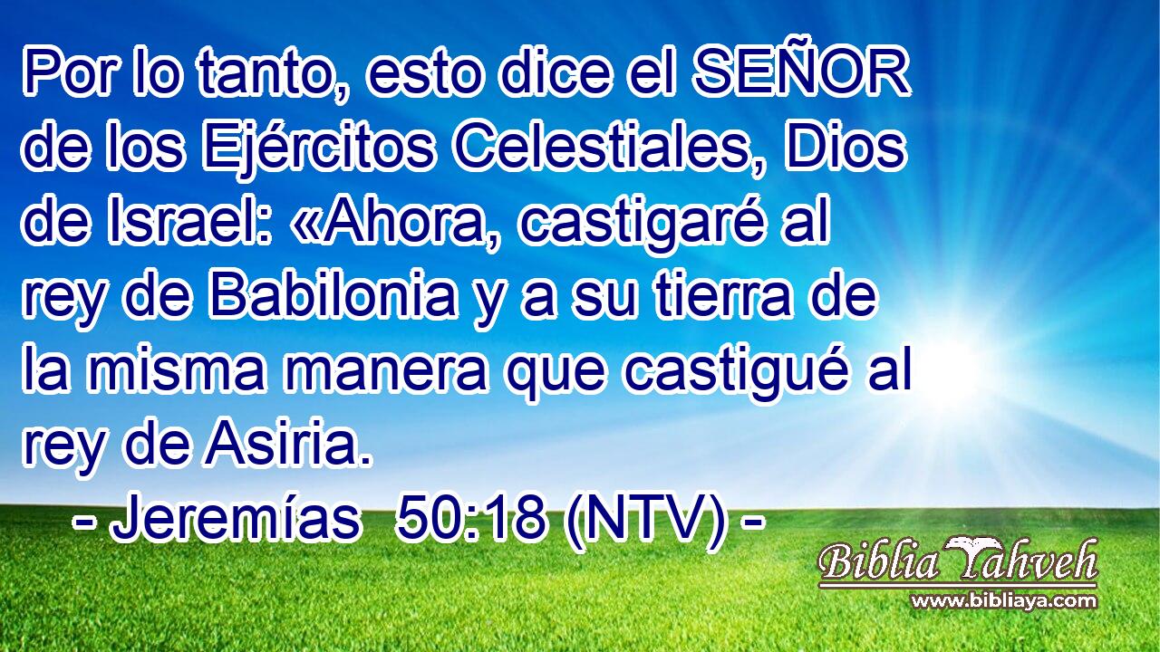 Por lo tanto, esto dice el SEÑOR de los Ejércitos Celestiales, Dios de Israel: «Ahora, castigaré al rey de Babilonia y a su tierra de la misma manera que castigué al rey de Asiria.