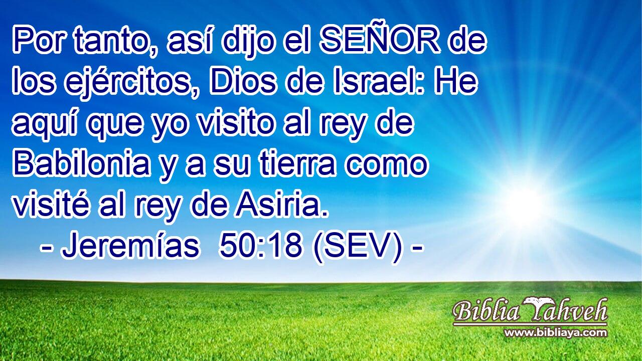 Por tanto, así dijo el SEÑOR de los ejércitos, Dios de Israel: He aquí que yo visito al rey de Babilonia y a su tierra como visité al rey de Asiria.