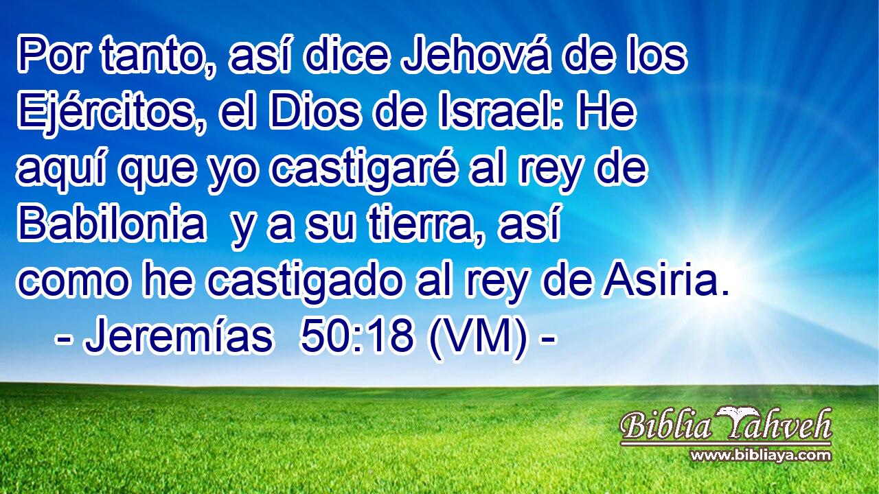  Por tanto, así dice Jehová de los Ejércitos, el Dios de Israel: He aquí que yo castigaré al rey de Babilonia  y a su tierra, así como he castigado al rey de Asiria. 