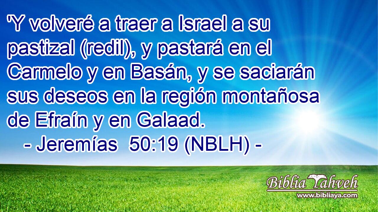  'Y volveré a traer a Israel a su pastizal (redil), y pastará en el Carmelo y en Basán, y se saciarán sus deseos en la región montañosa de Efraín y en Galaad. 