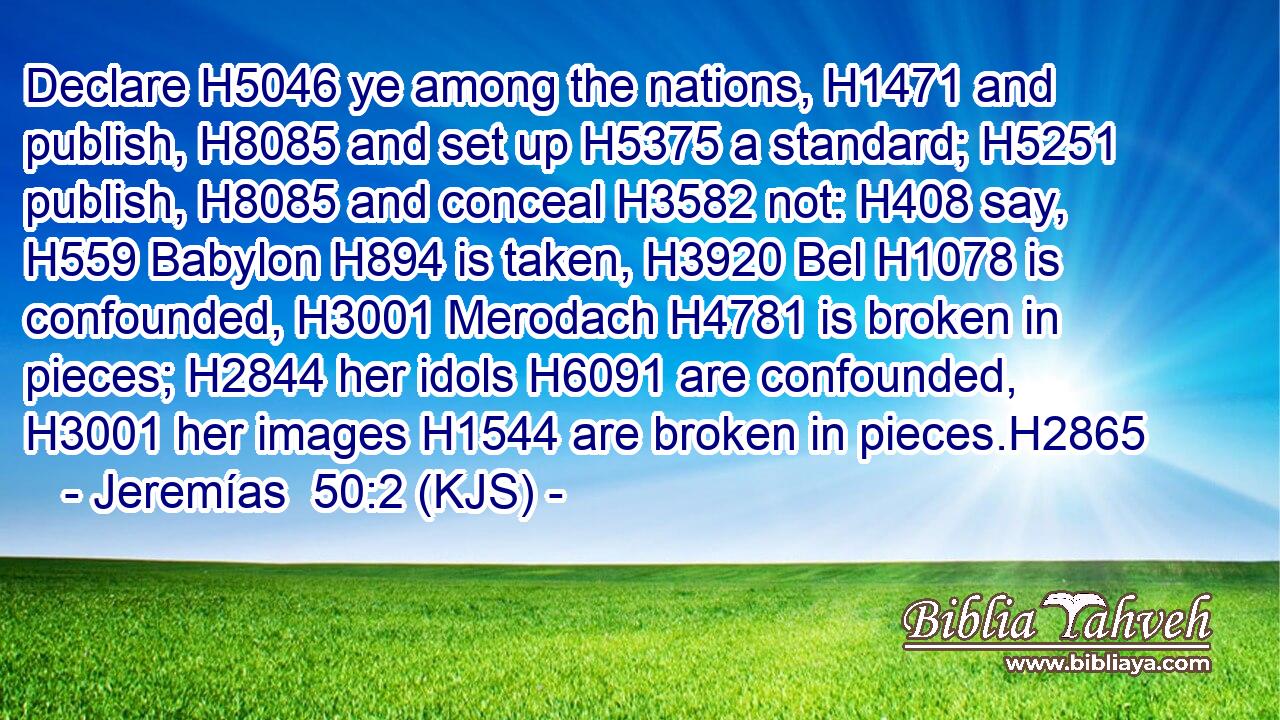 Declare H5046 ye among the nations, H1471 and publish, H8085 and set up H5375 a standard; H5251 publish, H8085 and conceal H3582 not: H408 say, H559 Babylon H894 is taken, H3920 Bel H1078 is confounded, H3001 Merodach H4781 is broken in pieces; H2844 her idols H6091 are confounded, H3001 her images H1544 are broken in pieces.H2865