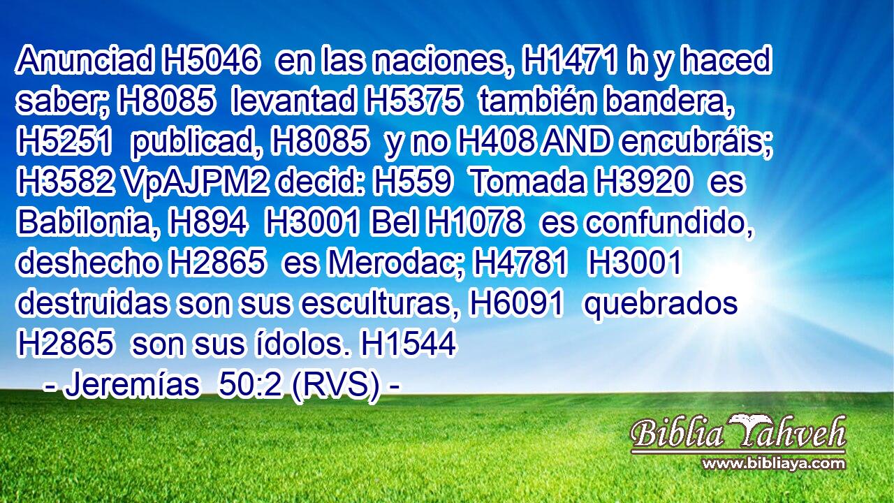 Anunciad H5046  en las naciones, H1471 h y haced saber; H8085  levantad H5375  también bandera, H5251  publicad, H8085  y no H408 AND encubráis; H3582 VpAJPM2 decid: H559  Tomada H3920  es Babilonia, H894  H3001 Bel H1078  es confundido, deshecho H2865  es Merodac; H4781  H3001 destruidas son sus esculturas, H6091  quebrados H2865  son sus ídolos. H1544  