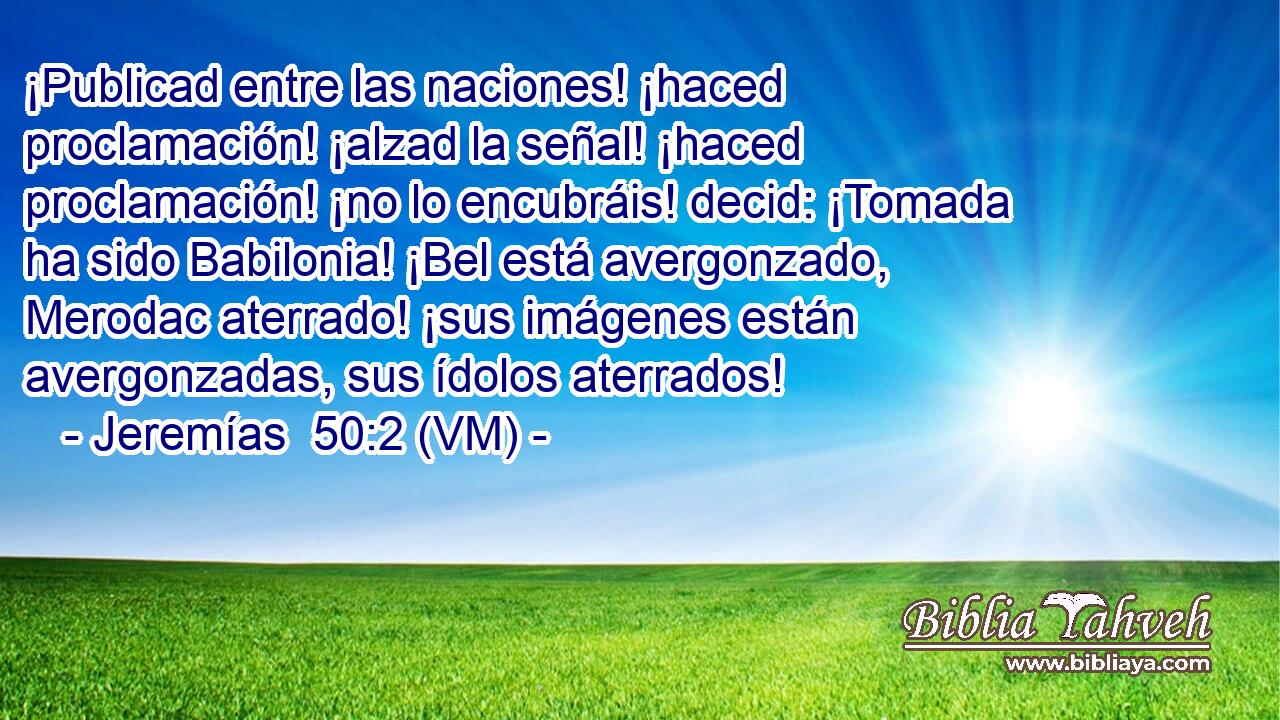  ¡Publicad entre las naciones! ¡haced proclamación! ¡alzad la señal! ¡haced proclamación! ¡no lo encubráis! decid: ¡Tomada ha sido Babilonia! ¡Bel está avergonzado, Merodac aterrado! ¡sus imágenes están avergonzadas, sus ídolos aterrados! 