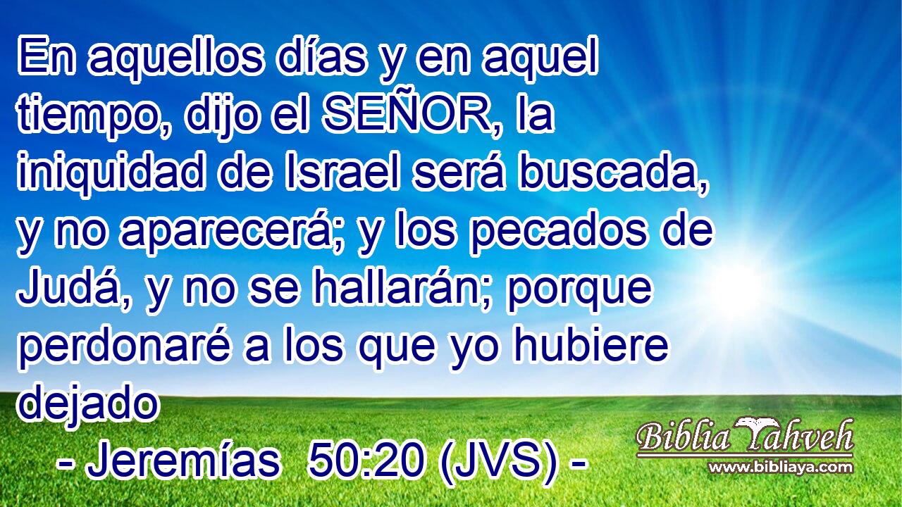 En aquellos días y en aquel tiempo, dijo el SEÑOR, la iniquidad de Israel será buscada, y no aparecerá; y los pecados de Judá, y no se hallarán; porque perdonaré a los que yo hubiere dejado