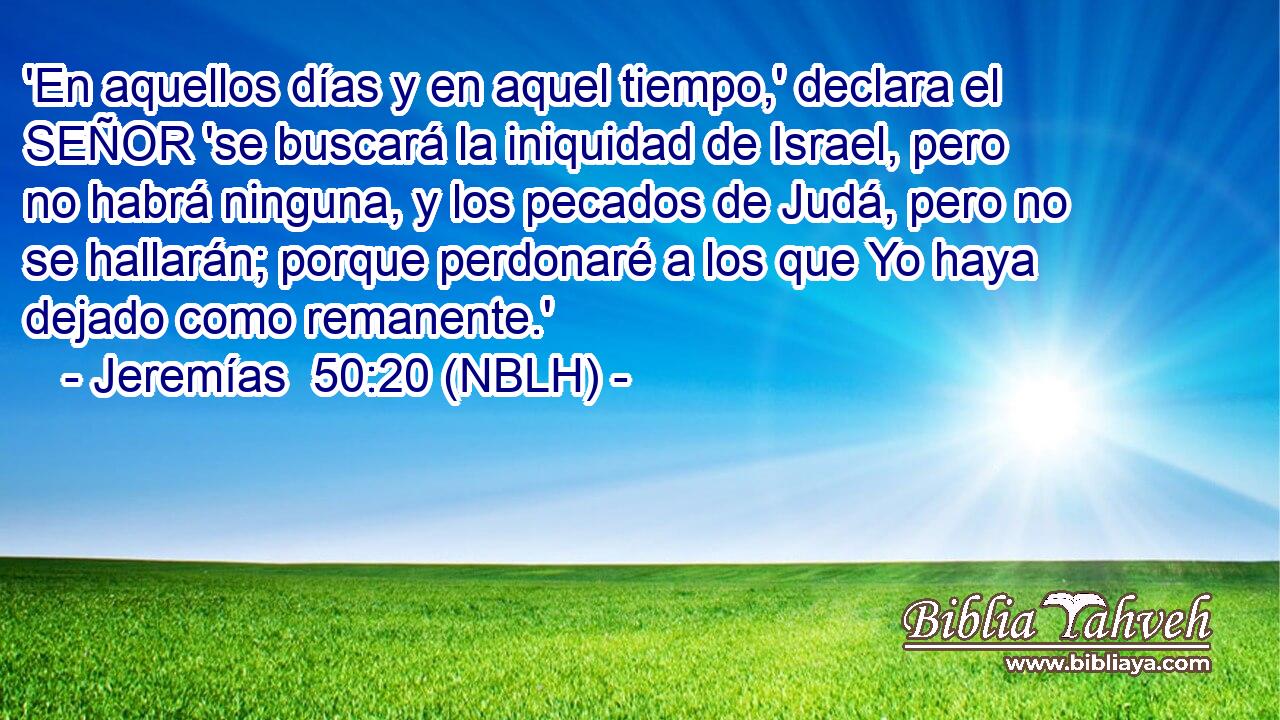  'En aquellos días y en aquel tiempo,' declara el SEÑOR 'se buscará la iniquidad de Israel, pero no habrá ninguna, y los pecados de Judá, pero no se hallarán; porque perdonaré a los que Yo haya dejado como remanente.' 
