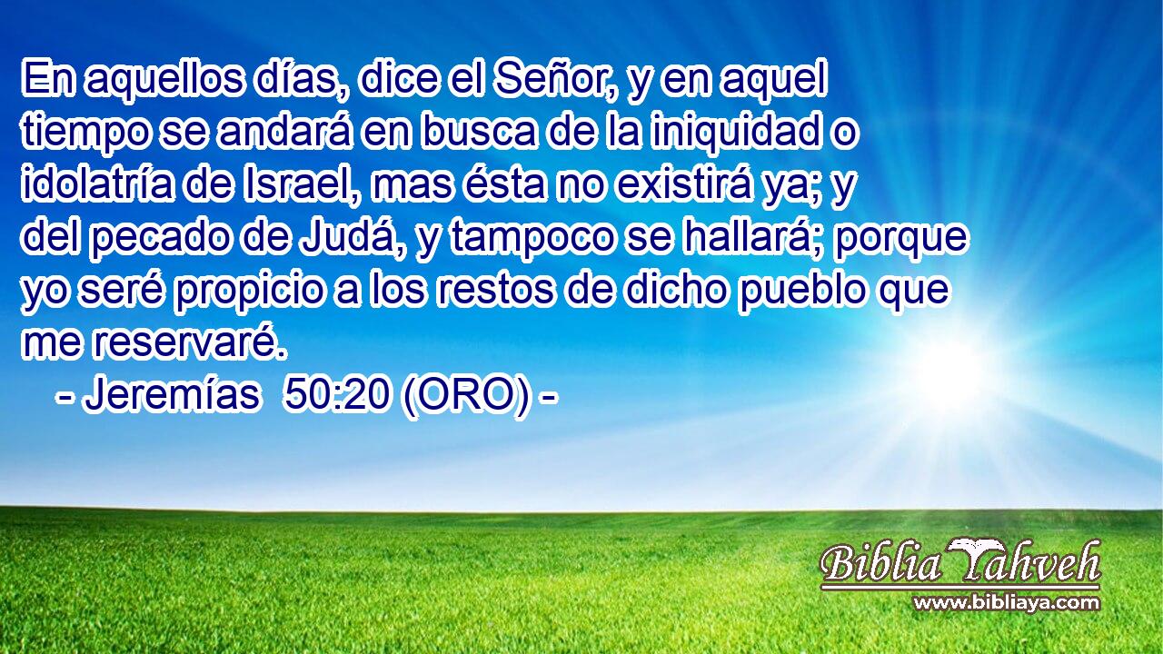  En aquellos días, dice el Señor, y en aquel tiempo se andará en busca de la iniquidad o idolatría de Israel, mas ésta no existirá ya; y del pecado de Judá, y tampoco se hallará; porque yo seré propicio a los restos de dicho pueblo que me reservaré. 