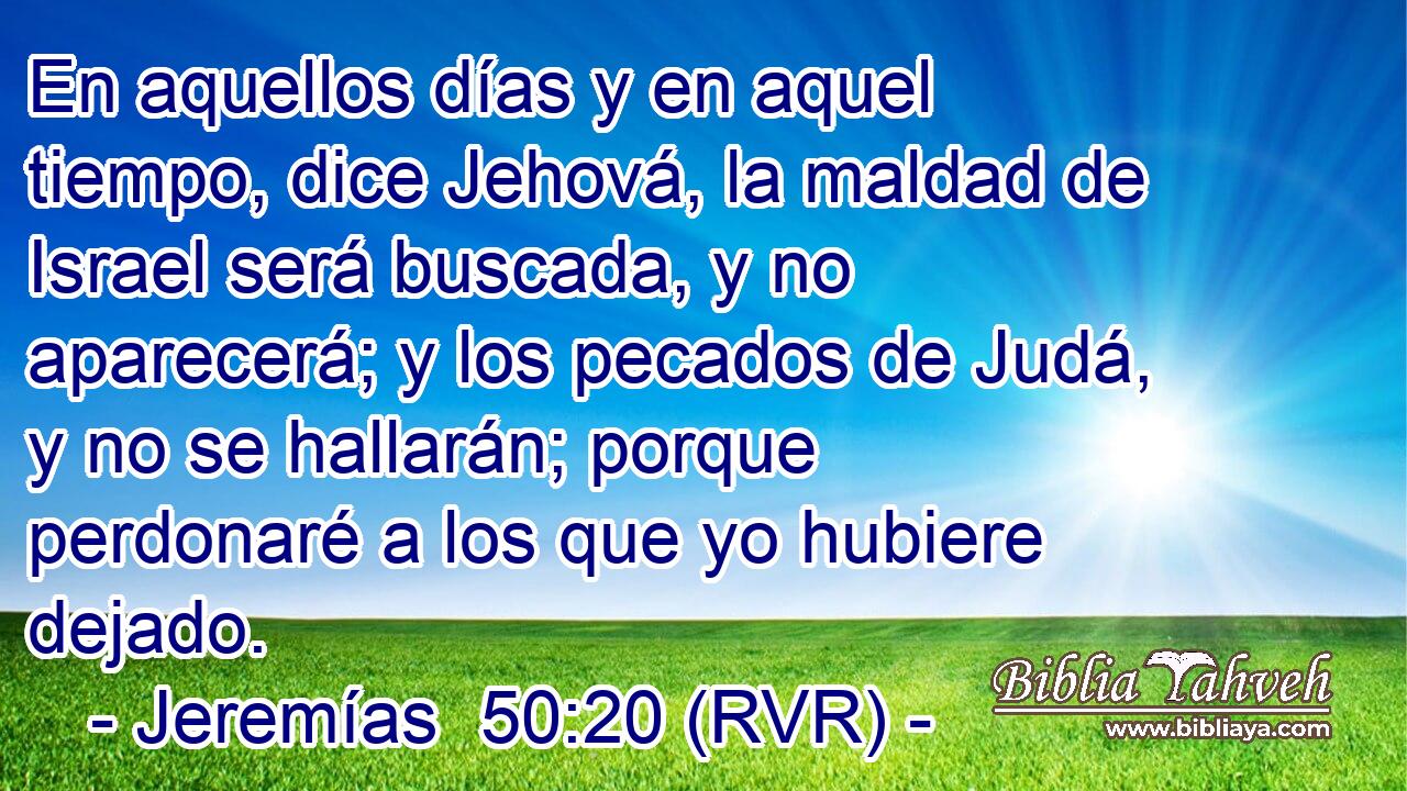 En aquellos días y en aquel tiempo, dice Jehová, la maldad de Israel será buscada, y no aparecerá; y los pecados de Judá, y no se hallarán; porque perdonaré a los que yo hubiere dejado.