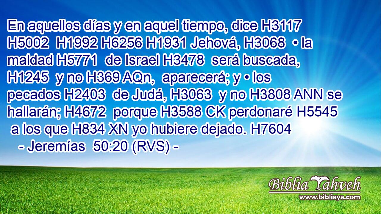 En aquellos días y en aquel tiempo, dice H3117 H5002  H1992 H6256 H1931 Jehová, H3068  • la maldad H5771  de Israel H3478  será buscada, H1245  y no H369 AQn,  aparecerá; y • los pecados H2403  de Judá, H3063  y no H3808 ANN se hallarán; H4672  porque H3588 CK perdonaré H5545  a los que H834 XN yo hubiere dejado. H7604  