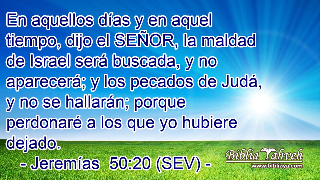 En aquellos días y en aquel tiempo, dijo el SEÑOR, la maldad de Israel será buscada, y no aparecerá; y los pecados de Judá, y no se hallarán; porque perdonaré a los que yo hubiere dejado.