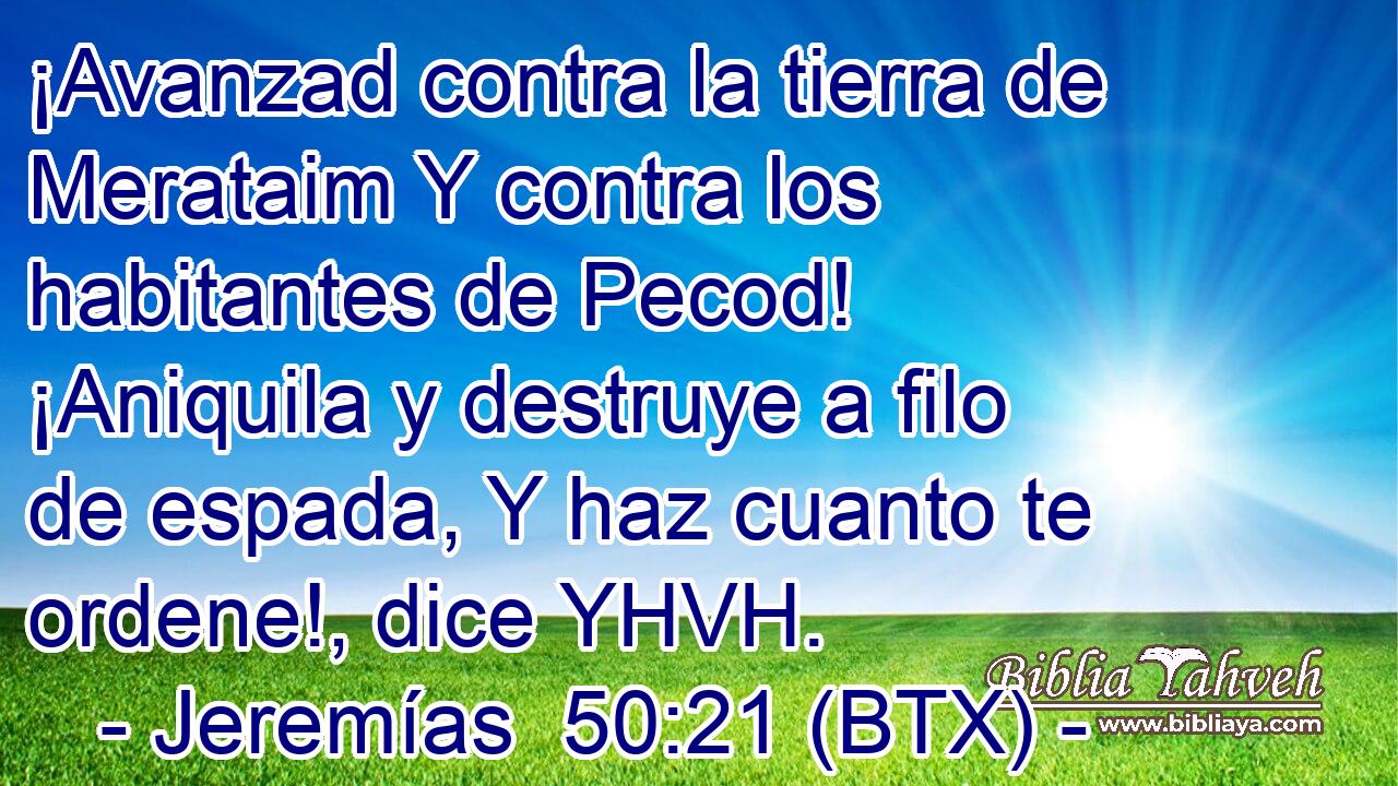 ¡Avanzad contra la tierra de Merataim Y contra los habitantes de Pecod! ¡Aniquila y destruye a filo de espada, Y haz cuanto te ordene!, dice YHVH.