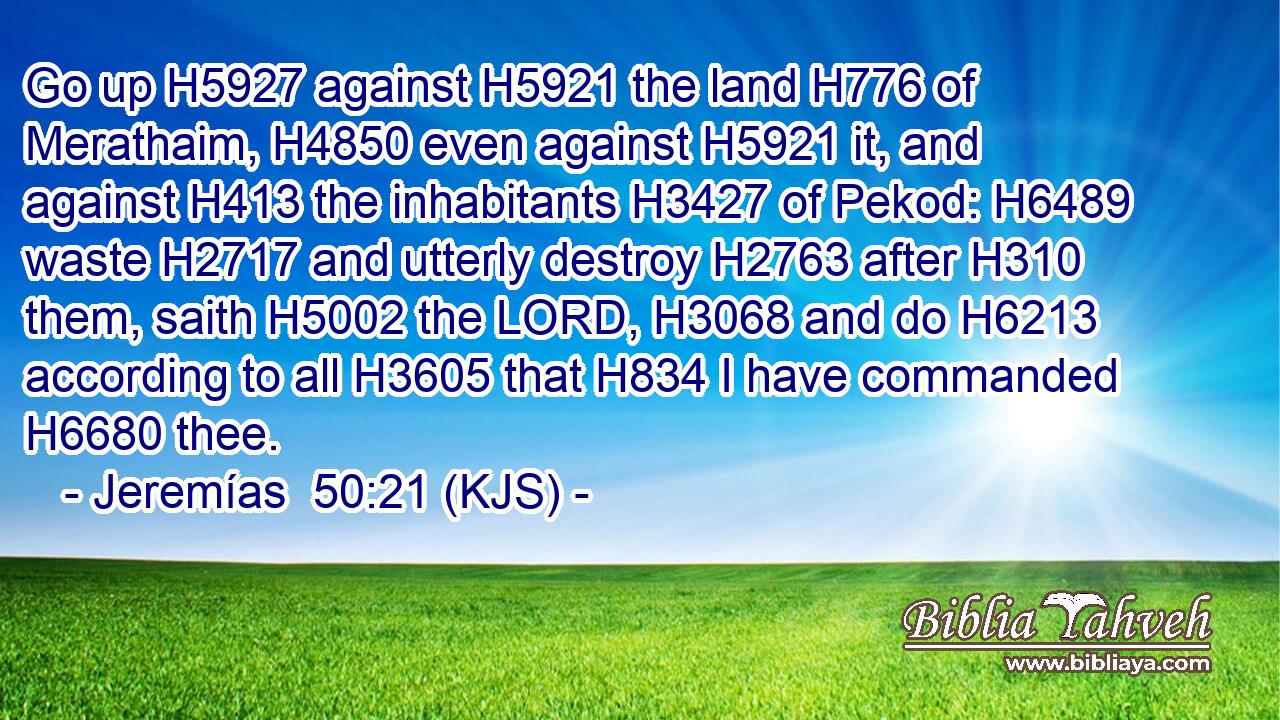 Go up H5927 against H5921 the land H776 of Merathaim, H4850 even against H5921 it, and against H413 the inhabitants H3427 of Pekod: H6489 waste H2717 and utterly destroy H2763 after H310 them, saith H5002 the LORD, H3068 and do H6213 according to all H3605 that H834 I have commanded H6680 thee.