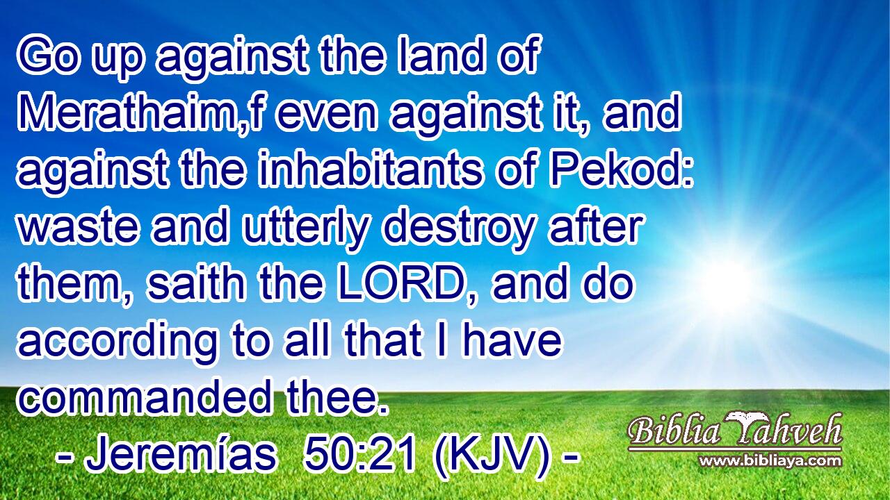 Go up against the land of Merathaim,f even against it, and against the inhabitants of Pekod: waste and utterly destroy after them, saith the LORD, and do according to all that I have commanded thee.