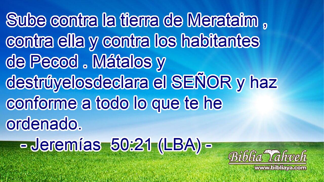 Sube contra la tierra de Merataim , contra ella y contra los habitantes de Pecod . Mátalos y destrúyelosdeclara el SEÑOR y haz conforme a todo lo que te he ordenado.