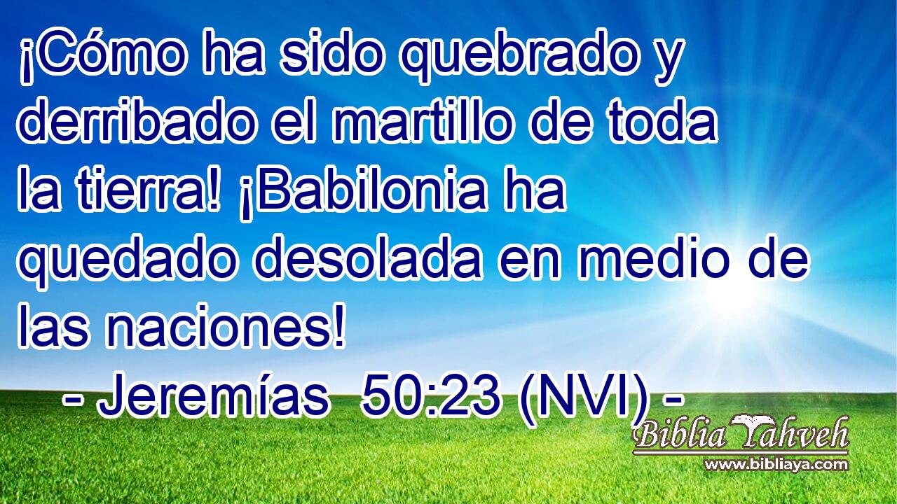  ¡Cómo ha sido quebrado y derribado el martillo de toda la tierra! ¡Babilonia ha quedado desolada en medio de las naciones! 