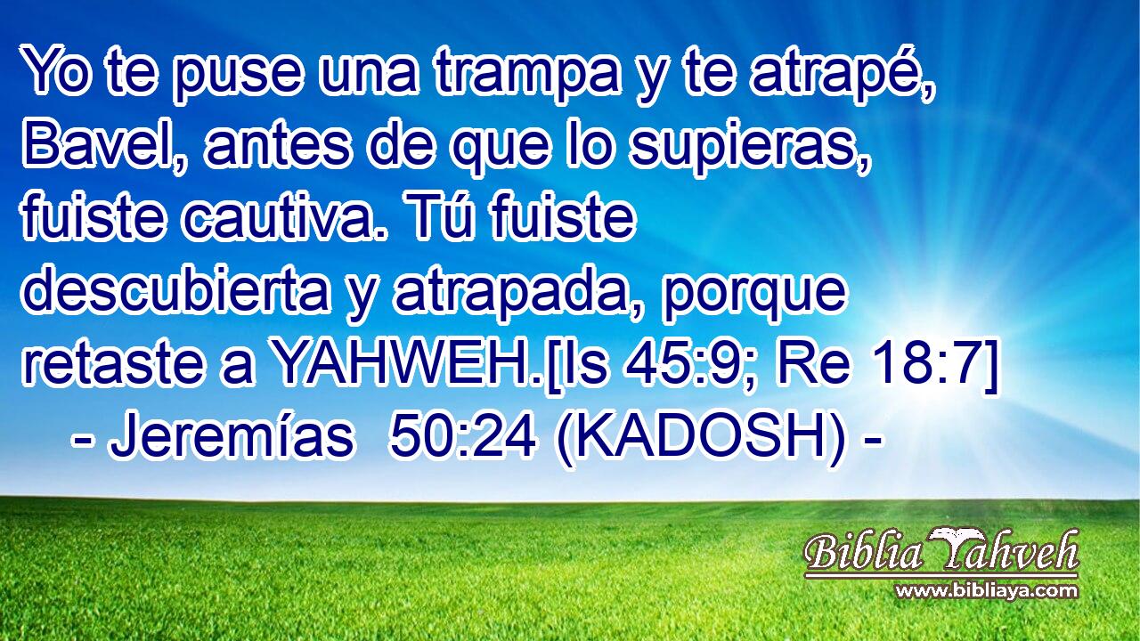  Yo te puse una trampa y te atrapé, Bavel, antes de que lo supieras, fuiste cautiva. Tú fuiste descubierta y atrapada, porque retaste a YAHWEH.[Is 45:9; Re 18:7] 