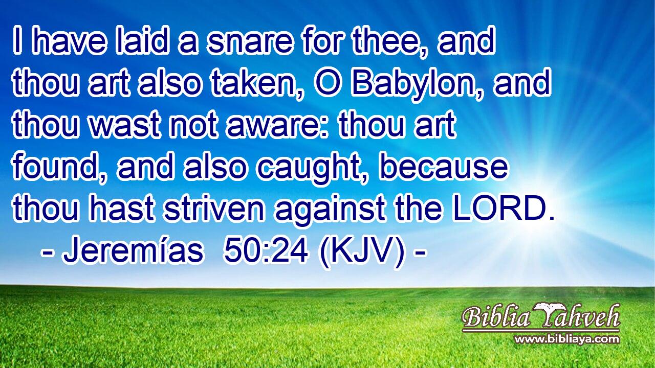 I have laid a snare for thee, and thou art also taken, O Babylon, and thou wast not aware: thou art found, and also caught, because thou hast striven against the LORD.