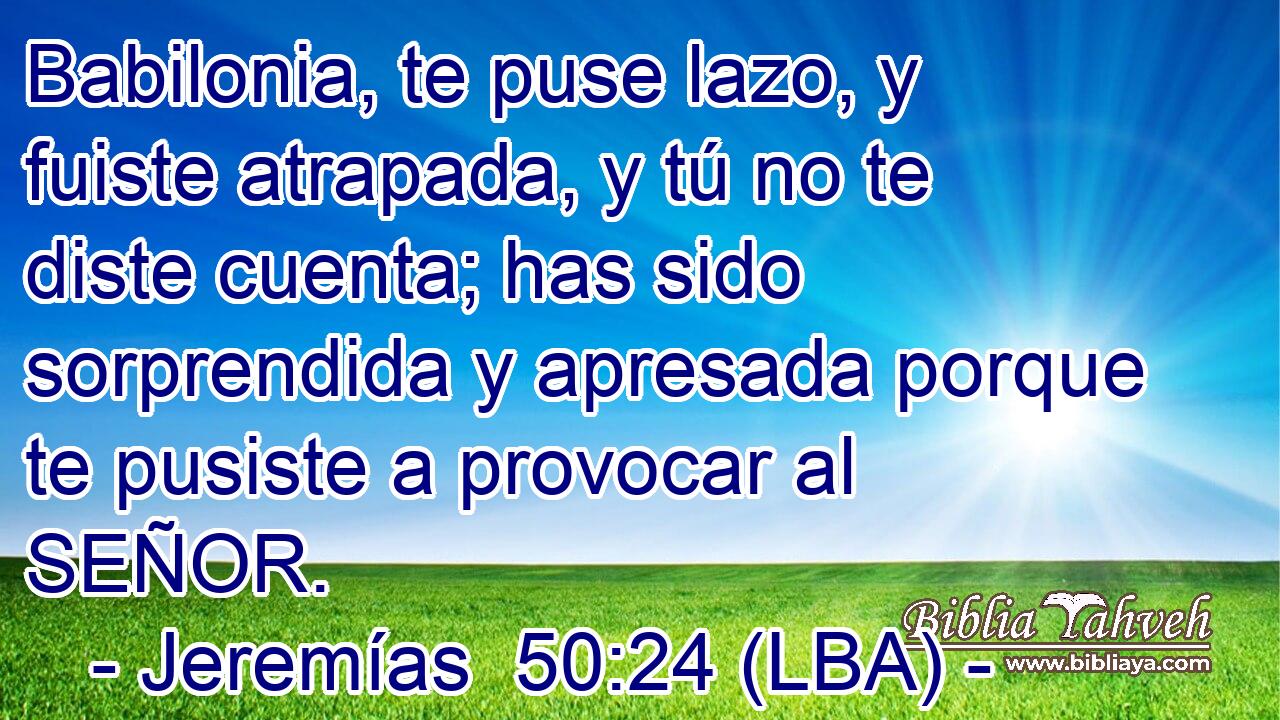 Babilonia, te puse lazo, y fuiste atrapada, y tú no te diste cuenta; has sido sorprendida y apresada porque te pusiste a provocar al SEÑOR.