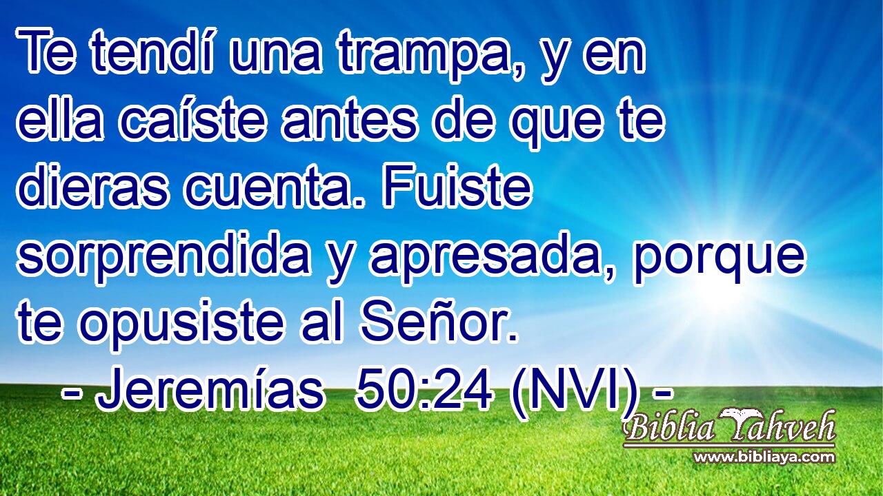  Te tendí una trampa, y en ella caíste antes de que te dieras cuenta. Fuiste sorprendida y apresada, porque te opusiste al Señor. 