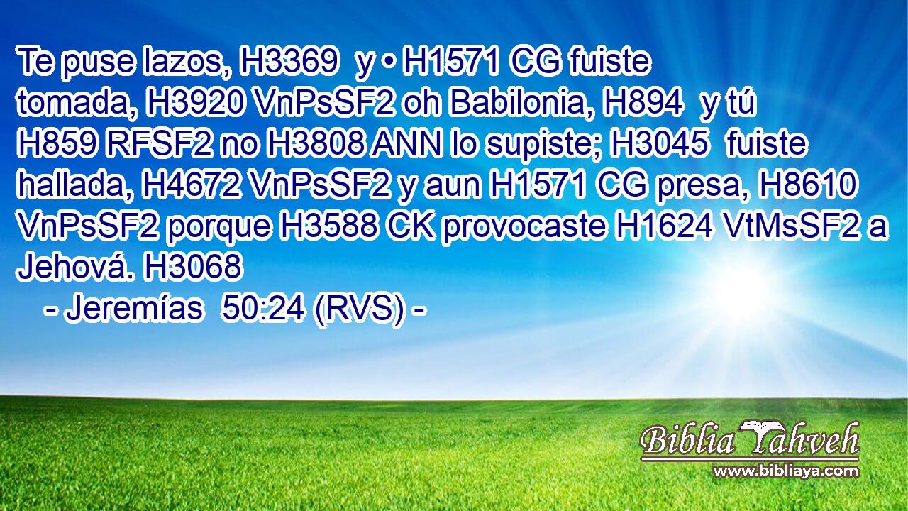 Te puse lazos, H3369  y • H1571 CG fuiste tomada, H3920 VnPsSF2 oh Babilonia, H894  y tú H859 RFSF2 no H3808 ANN lo supiste; H3045  fuiste hallada, H4672 VnPsSF2 y aun H1571 CG presa, H8610 VnPsSF2 porque H3588 CK provocaste H1624 VtMsSF2 a Jehová. H3068  