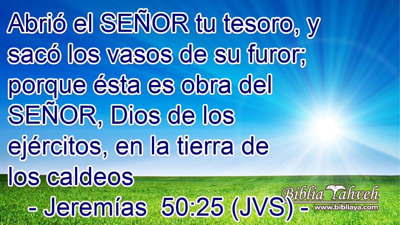 Abrió el SEÑOR tu tesoro, y sacó los vasos de su furor; porque ésta es obra del SEÑOR, Dios de los ejércitos, en la tierra de los caldeos