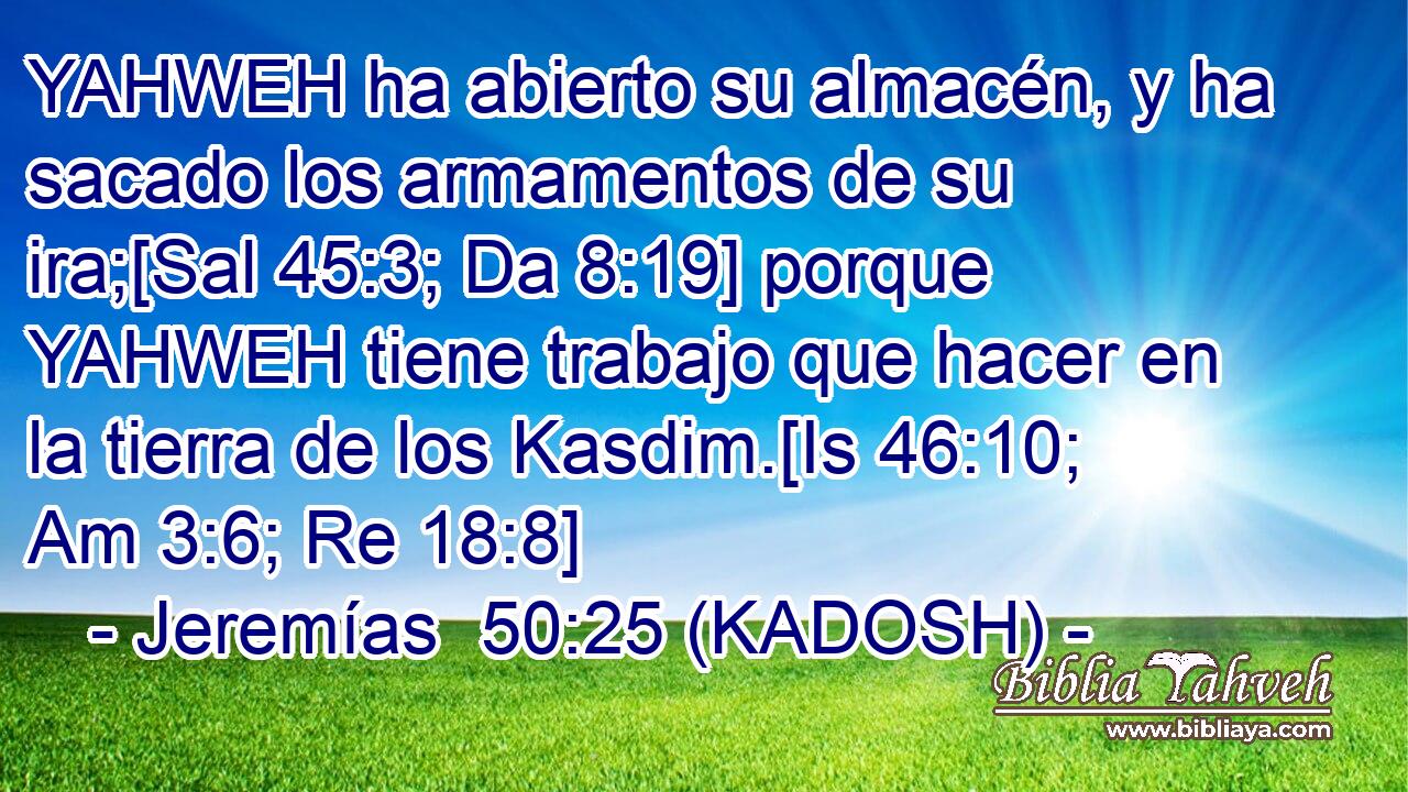  YAHWEH ha abierto su almacén, y ha sacado los armamentos de su ira;[Sal 45:3; Da 8:19] porque YAHWEH tiene trabajo que hacer en la tierra de los Kasdim.[Is 46:10; Am 3:6; Re 18:8] 