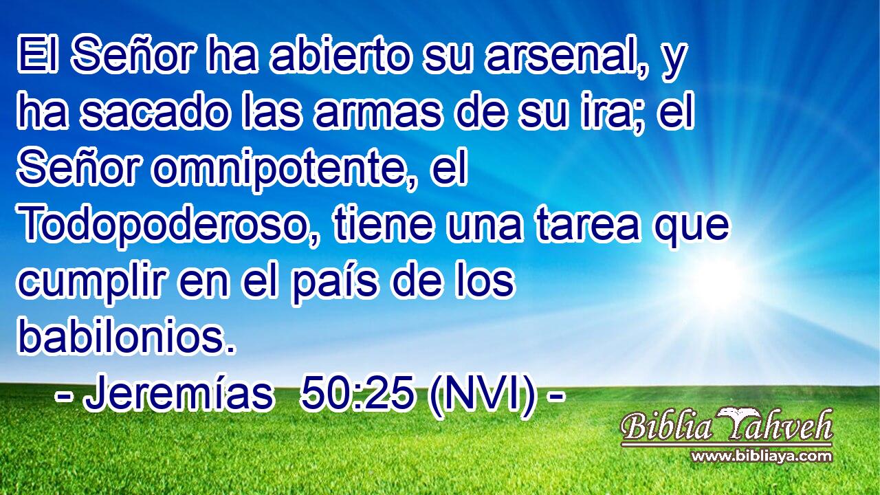  El Señor ha abierto su arsenal, y ha sacado las armas de su ira; el Señor omnipotente, el Todopoderoso, tiene una tarea que cumplir en el país de los babilonios. 
