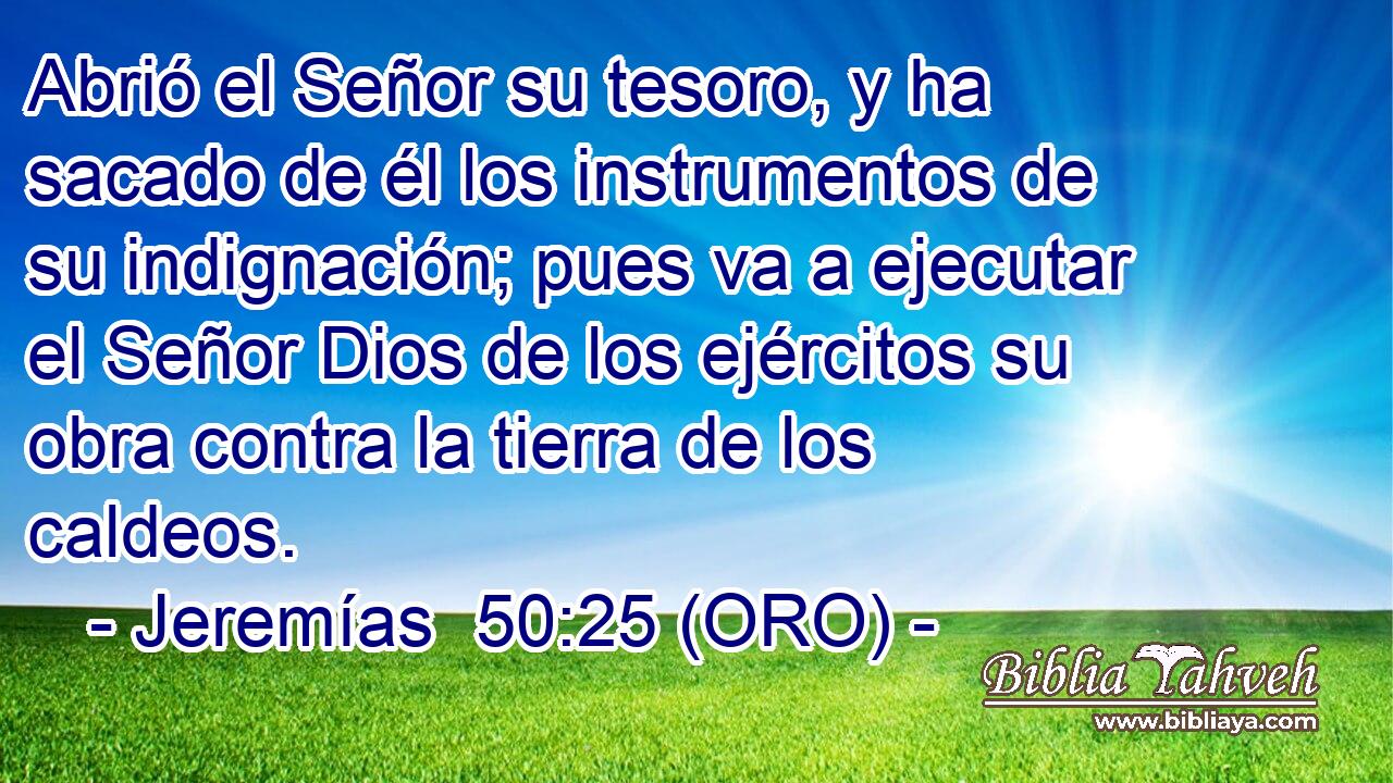  Abrió el Señor su tesoro, y ha sacado de él los instrumentos de su indignación; pues va a ejecutar el Señor Dios de los ejércitos su obra contra la tierra de los caldeos. 