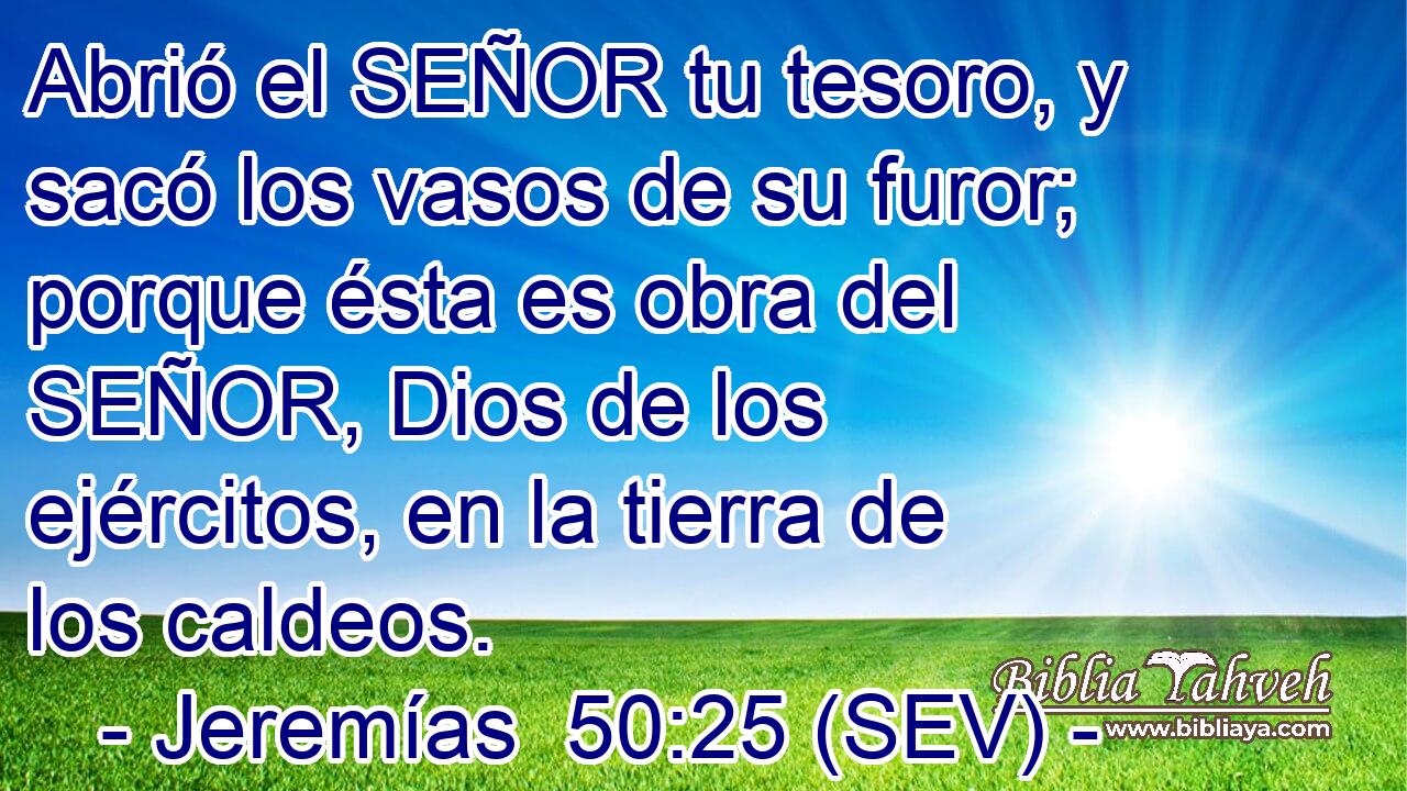 Abrió el SEÑOR tu tesoro, y sacó los vasos de su furor; porque ésta es obra del SEÑOR, Dios de los ejércitos, en la tierra de los caldeos.