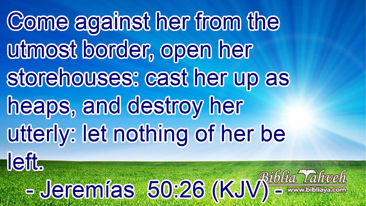 Come against her from the utmost border, open her storehouses: cast her up as heaps, and destroy her utterly: let nothing of her be left.