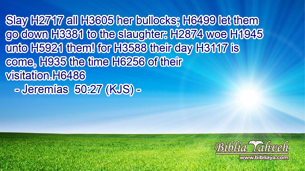 Slay H2717 all H3605 her bullocks; H6499 let them go down H3381 to the slaughter: H2874 woe H1945 unto H5921 them! for H3588 their day H3117 is come, H935 the time H6256 of their visitation.H6486