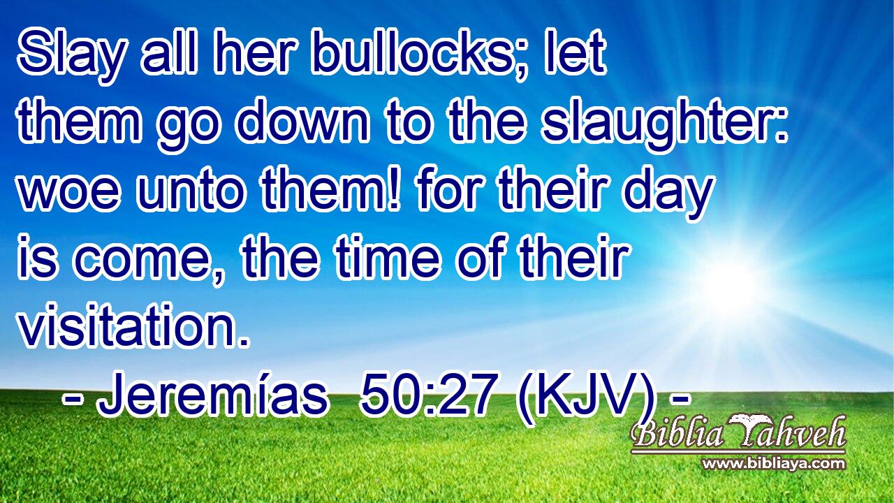 Slay all her bullocks; let them go down to the slaughter: woe unto them! for their day is come, the time of their visitation.
