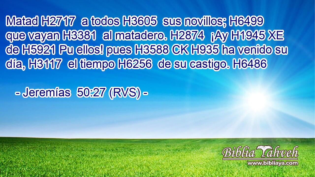 Matad H2717  a todos H3605  sus novillos; H6499  que vayan H3381  al matadero. H2874  ¡Ay H1945 XE de H5921 Pu ellos! pues H3588 CK H935 ha venido su día, H3117  el tiempo H6256  de su castigo. H6486  