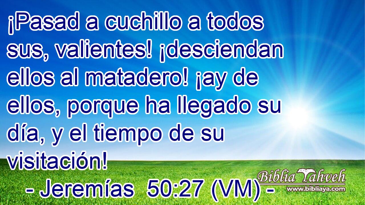  ¡Pasad a cuchillo a todos sus, valientes! ¡desciendan ellos al matadero! ¡ay de ellos, porque ha llegado su día, y el tiempo de su visitación! 
