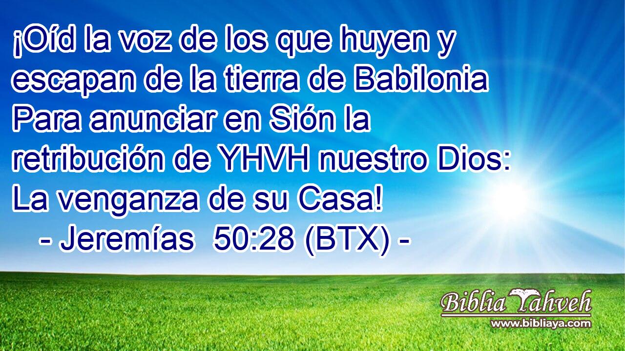 ¡Oíd la voz de los que huyen y escapan de la tierra de Babilonia Para anunciar en Sión la retribución de YHVH nuestro Dios: La venganza de su Casa!