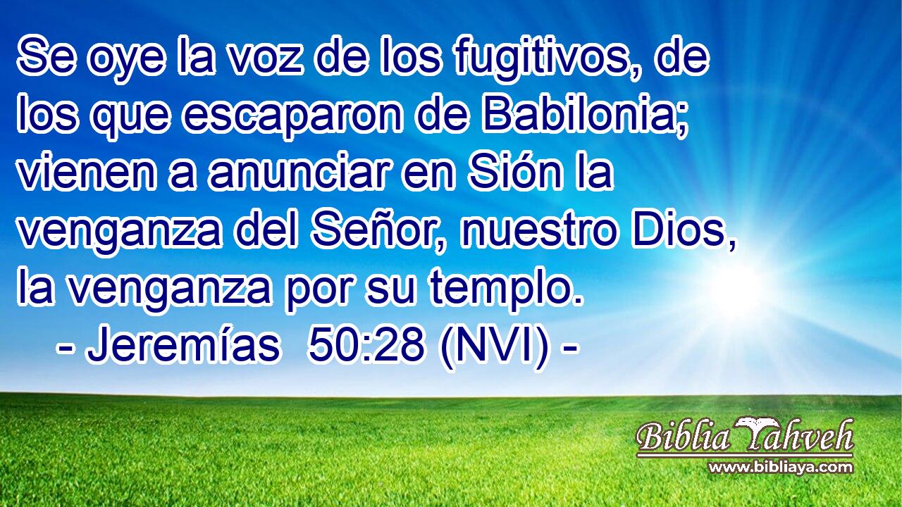  Se oye la voz de los fugitivos, de los que escaparon de Babilonia; vienen a anunciar en Sión la venganza del Señor, nuestro Dios, la venganza por su templo. 