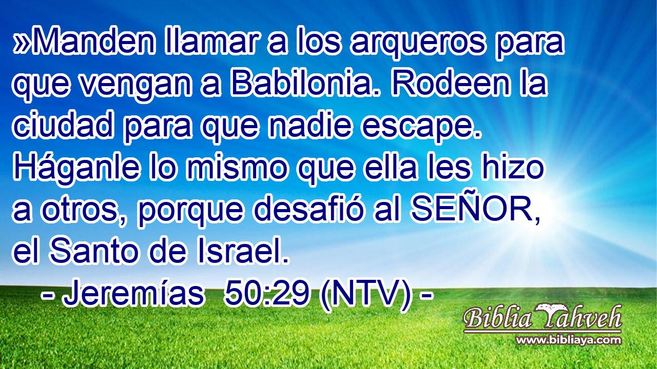 »Manden llamar a los arqueros para que vengan a Babilonia. Rodeen la ciudad para que nadie escape. Háganle lo mismo que ella les hizo a otros, porque desafió al SEÑOR, el Santo de Israel.