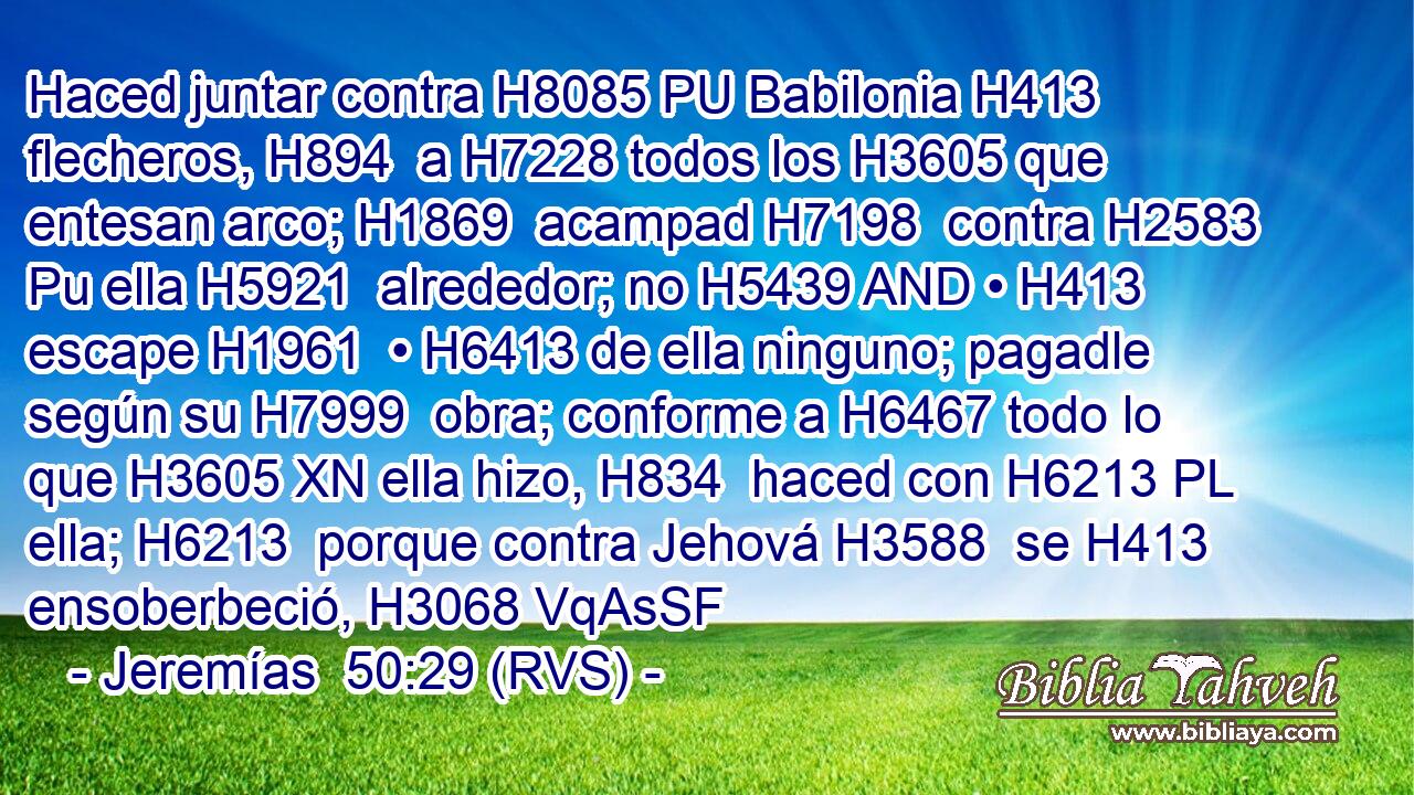Haced juntar contra H8085 PU Babilonia H413  flecheros, H894  a H7228 todos los H3605 que entesan arco; H1869  acampad H7198  contra H2583 Pu ella H5921  alrededor; no H5439 AND • H413  escape H1961  • H6413 de ella ninguno; pagadle según su H7999  obra; conforme a H6467 todo lo que H3605 XN ella hizo, H834  haced con H6213 PL ella; H6213  porque contra Jehová H3588  se H413 ensoberbeció, H3068 VqAsSF
